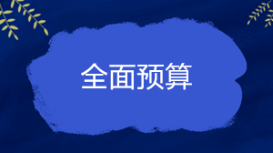 什么是全面預(yù)算？企業(yè)的全面預(yù)算一般包括哪些內(nèi)容？