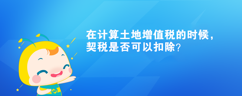 在計(jì)算土地增值稅的時(shí)候，契稅是否可以扣除？