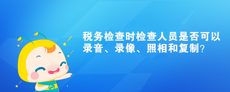 稅務(wù)檢查時檢查人員是否可以錄音、錄像、照相和復(fù)制？