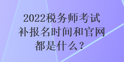 2022稅務師考試補報名時間和官網(wǎng)都是什么？