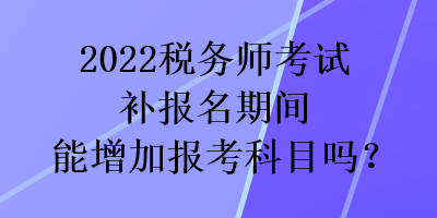2022稅務師考試補報名期間能增加報考科目嗎？