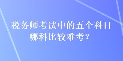 稅務(wù)師考試中的五個科目哪科比較難考？