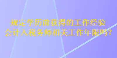 規(guī)定學(xué)歷前獲得的工作經(jīng)驗(yàn)會(huì)計(jì)入稅務(wù)師相關(guān)工作年限嗎？