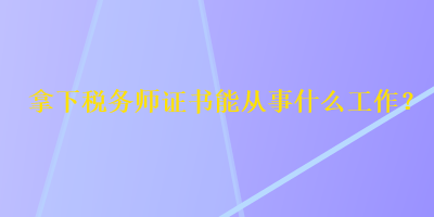 拿下稅務(wù)師證書能從事什么工作？