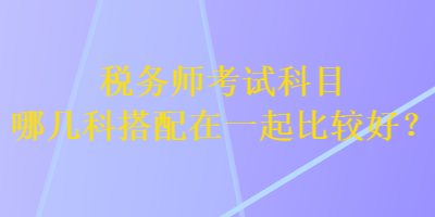 稅務(wù)師考試科目哪幾科搭配在一起比較好？