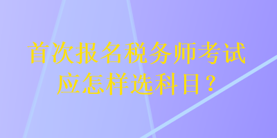 首次報(bào)名稅務(wù)師考試應(yīng)怎樣選科目？