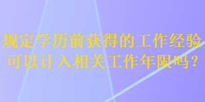規(guī)定學(xué)歷前獲得的工作經(jīng)驗(yàn)可以計(jì)入相關(guān)工作年限嗎？