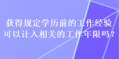 獲得規(guī)定學(xué)歷前的工作經(jīng)驗(yàn)可以計(jì)入相關(guān)的工作年限嗎？