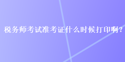 稅務(wù)師考試準(zhǔn)考證什么時(shí)候打印啊？