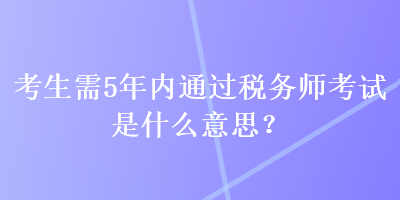考生需5年內(nèi)通過(guò)稅務(wù)師考試是什么意思？