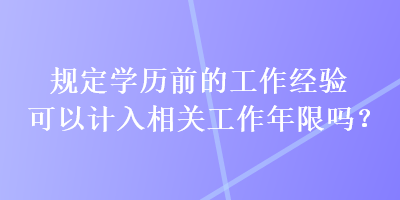 規(guī)定學(xué)歷前的工作經(jīng)驗可以計入相關(guān)工作年限嗎？