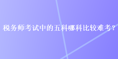 稅務(wù)師考試中的五科哪科比較難考？