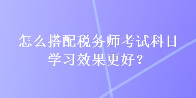怎么搭配稅務(wù)師考試科目學(xué)習(xí)效果更好？