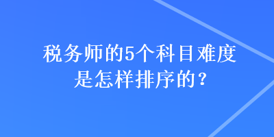 稅務(wù)師的5個(gè)科目難度是怎樣排序的？