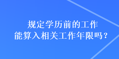 規(guī)定學(xué)歷前的工作能算入相關(guān)工作年限嗎？
