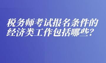 稅務(wù)師考試報(bào)名條件的經(jīng)濟(jì)類(lèi)工作包括哪些？
