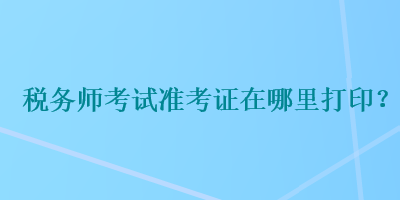 稅務(wù)師考試準(zhǔn)考證在哪里打??？