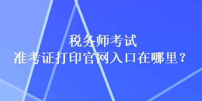 稅務(wù)師考試準(zhǔn)考證打印官網(wǎng)入口在哪里？