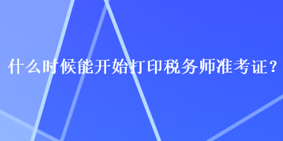 什么時候能開始打印稅務(wù)師準(zhǔn)考證？