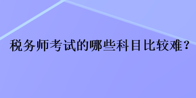 稅務(wù)師考試的哪些科目比較難？