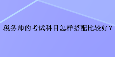 稅務(wù)師的考試科目怎樣搭配比較好？