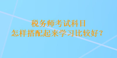 稅務(wù)師考試科目怎樣搭配起來學(xué)習(xí)比較好？