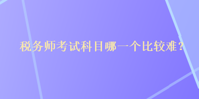 稅務(wù)師考試科目哪一個(gè)比較難？