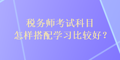 稅務(wù)師考試科目怎樣搭配學(xué)習(xí)比較好？