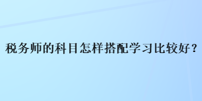 稅務(wù)師的科目怎樣搭配學(xué)習(xí)比較好？