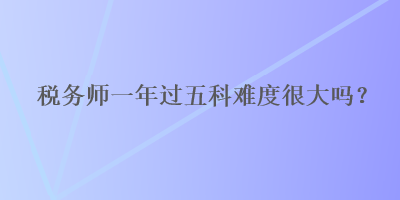稅務(wù)師一年過五科難度很大嗎？