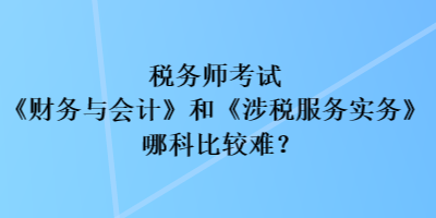 稅務(wù)師考試《財務(wù)與會計》和《涉稅服務(wù)實務(wù)》哪科比較難？