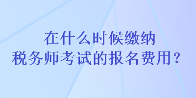 在什么時候繳納稅務師考試的報名費用？
