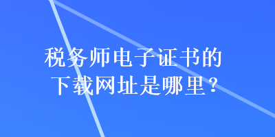 稅務師電子證書的下載網(wǎng)址是哪里？