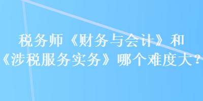 稅務師《財務與會計》和《涉稅服務實務》哪個難度大？