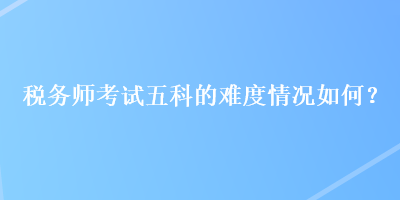 稅務(wù)師考試五科的難度情況如何？