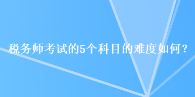 稅務(wù)師考試的5個科目的難度如何？