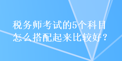 稅務(wù)師考試的5個(gè)科目怎么搭配起來比較好？