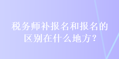 稅務師補報名和報名的區(qū)別在什么地方？