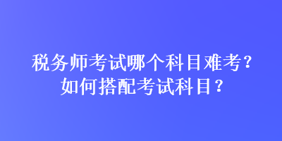 稅務師考試哪個科目難考？如何搭配考試科目？