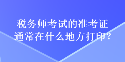 稅務(wù)師考試的準(zhǔn)考證通常在什么地方打??？