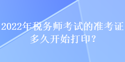 2022年稅務師考試的準考證多久開始打印？