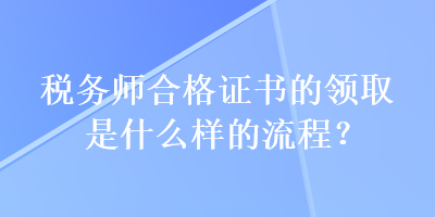 稅務(wù)師合格證書的領(lǐng)取是什么樣的流程？