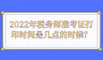 2022年稅務(wù)師準(zhǔn)考證打印時(shí)間是幾點(diǎn)的時(shí)候？