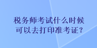 稅務(wù)師考試什么時(shí)候可以去打印準(zhǔn)考證？