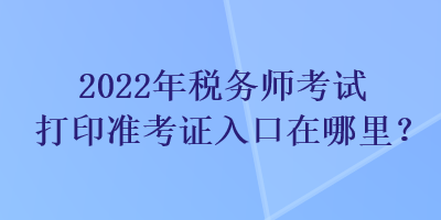 2022年稅務(wù)師考試打印準考證入口在哪里？