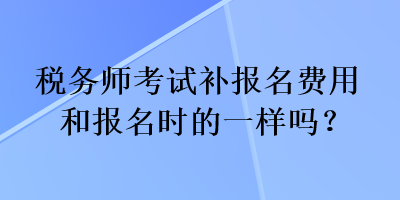 稅務(wù)師考試補(bǔ)報(bào)名費(fèi)用和報(bào)名時(shí)的一樣嗎？