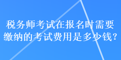 稅務(wù)師考試在報(bào)名時(shí)需要繳納的考試費(fèi)用是多少錢？