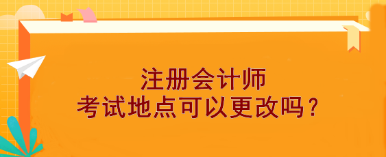 【報(bào)考答疑】注冊(cè)會(huì)計(jì)師考試地點(diǎn)可以更改嗎？