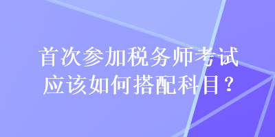 首次參加稅務(wù)師考試應(yīng)該如何搭配科目？