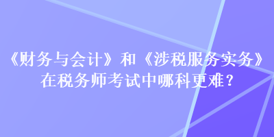 《財務與會計》和《涉稅服務實務》在稅務師考試中哪科更難？